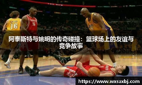 阿泰斯特与姚明的传奇碰撞：篮球场上的友谊与竞争故事